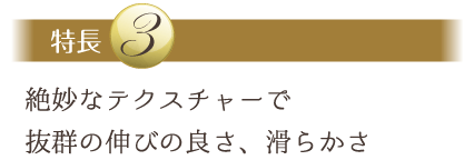 特長３：絶妙なテクスチャーで抜群の伸びの良さ、滑らかさ