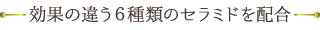 効果の違う６種類のセラミドを配合しました